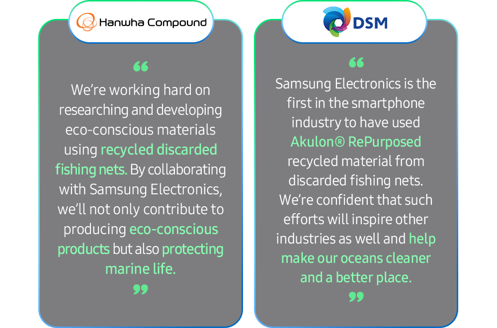 Hanwha Compound: We’re working hard on researching and developing eco-conscious materials using recycled discarded fishing nets. By collaborating with Samsung Electronics, we’ll not only contribute to producing eco-conscious products but also protecting marine life. DSM : Samsung Electronics is the first in the smartphone industry to have used Akulon® RePurposed recycled material from discarded fishing nets. We’re confident that such efforts will inspire other industries as well and help make our oceans cleaner and a better place. 