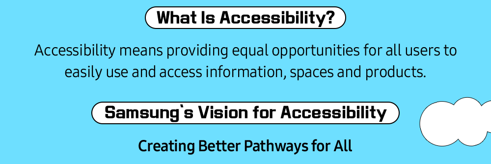 What Is Accessibility? Accessibility means providing equal opportunities for all users to easily use and access information, spaces and products.
        Samsung’s Vision for Accessibility - Creating Better Pathways for All