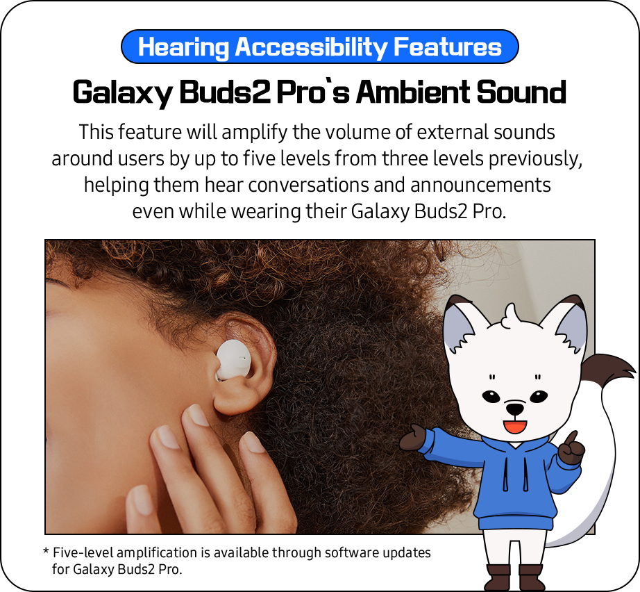 Hearing Accessibility Features - 'Galaxy Buds2 Pro’s Ambient Sound'
              This feature will amplify the volume of external sounds  around users by up to five levels from three levels previously,
              helping them hear conversations and announcements even while wearing their Galaxy Buds2 Pro. 
              * Five-level amplification is available through software updates for Galaxy Buds2 Pro