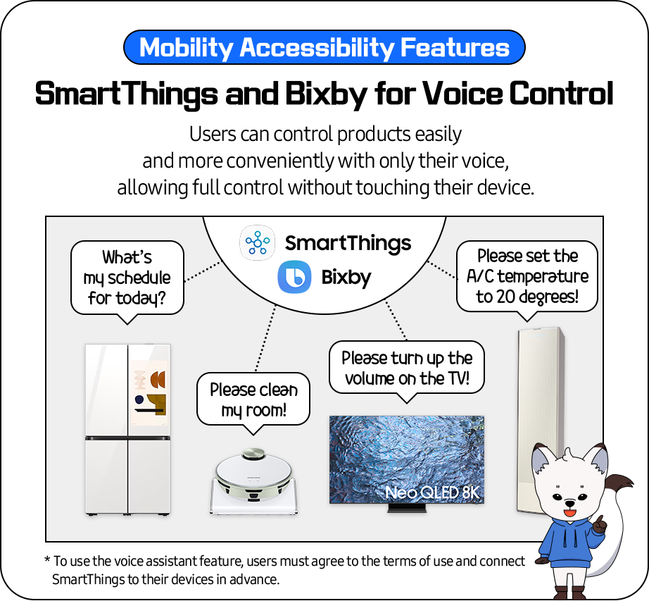 Mobility Accessibility Features- 'SmartThings and Bixby for Voice Control'
              Users can control products easily and more conveniently with only their voice, allowing full control without touching
              their device.
              ex)refrigerator -What’s my schedule for today? 
              robotic vacuum - Please clean my room!
              TV - Please turn up the volume on the TV!
              air conditioner -Please set the A/C temperature to 20 degrees! 
              ** To use the voice assistant feature, users must agree to the terms of use and connect SmartThings to their devices in advance.