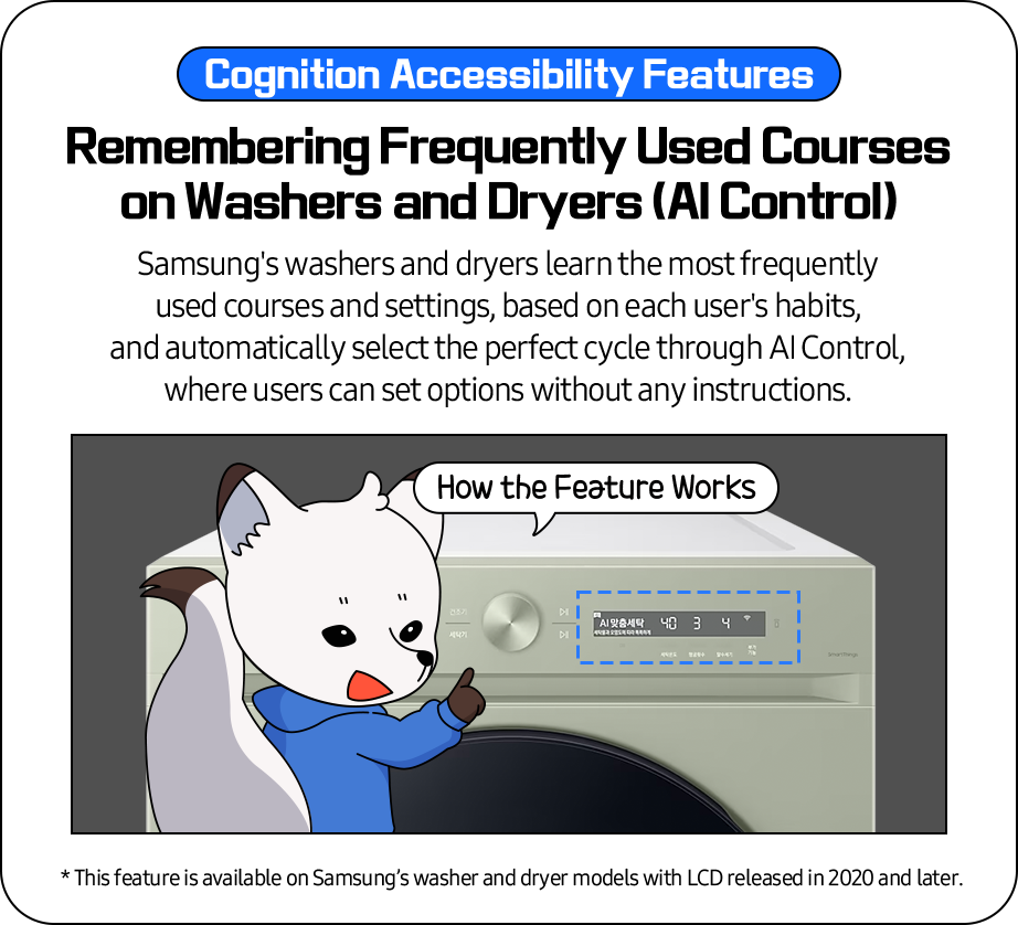 Cognition Accessibility Features- 'Remembering Frequently Used Courses on Washers and Dryers (AI control)'
              Samsung's washers and dryers learn the most frequently used courses and settings, based on each user's habits,
              and automatically select the perfect cycle through AI Control, where users can set options without any instructions.
              * This feature is available on Samsung’s washer and dryer models with LCD released in 2020 and later.