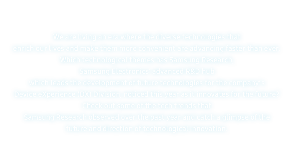 We are living an era where the diverse technologies that enrich our lives and make them more convenient are advancing faster than ever. Which technological themes has Samsung Research, Samsung Electronics’ advanced R&D hub which leads the development of future technologies for the company’s Device eXperience (DX) Division, noticed this year as it innovates for the future? Check out some of the tech trends that Samsung Research observed over the past year and catch a glimpse of the future and direction of technological innovation.